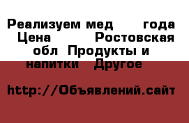 Реализуем мед 2017 года › Цена ­ 600 - Ростовская обл. Продукты и напитки » Другое   